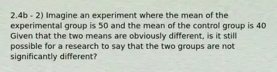 2.4b - 2) Imagine an experiment where the mean of the experimental group is 50 and the mean of the control group is 40 Given that the two means are obviously different, is it still possible for a research to say that the two groups are not significantly different?