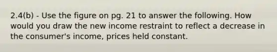 2.4(b) - Use the figure on pg. 21 to answer the following. How would you draw the new income restraint to reflect a decrease in the consumer's income, prices held constant.