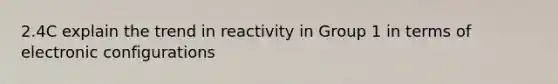 2.4C explain the trend in reactivity in Group 1 in terms of electronic configurations