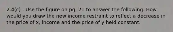 2.4(c) - Use the figure on pg. 21 to answer the following. How would you draw the new income restraint to reflect a decrease in the price of x, income and the price of y held constant.