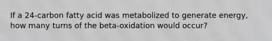 If a 24-carbon fatty acid was metabolized to generate energy, how many turns of the beta-oxidation would occur?