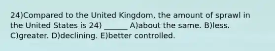 24)Compared to the United Kingdom, the amount of sprawl in the United States is 24) ______ A)about the same. B)less. C)greater. D)declining. E)better controlled.