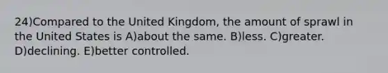 24)Compared to the United Kingdom, the amount of sprawl in the United States is A)about the same. B)less. C)greater. D)declining. E)better controlled.