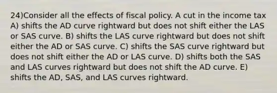 24)Consider all the effects of fiscal policy. A cut in the income tax A) shifts the AD curve rightward but does not shift either the LAS or SAS curve. B) shifts the LAS curve rightward but does not shift either the AD or SAS curve. C) shifts the SAS curve rightward but does not shift either the AD or LAS curve. D) shifts both the SAS and LAS curves rightward but does not shift the AD curve. E) shifts the AD, SAS, and LAS curves rightward.