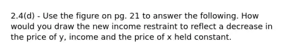 2.4(d) - Use the figure on pg. 21 to answer the following. How would you draw the new income restraint to reflect a decrease in the price of y, income and the price of x held constant.