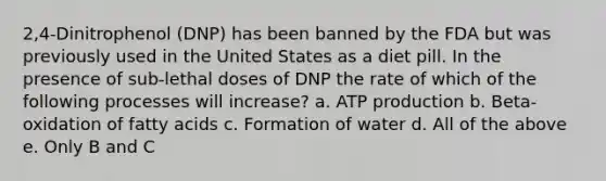 2,4-Dinitrophenol (DNP) has been banned by the FDA but was previously used in the United States as a diet pill. In the presence of sub-lethal doses of DNP the rate of which of the following processes will increase? a. ATP production b. Beta-oxidation of fatty acids c. Formation of water d. All of the above e. Only B and C