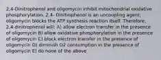 2,4-Dinitrophenol and oligomycin inhibit mitochondrial oxidative phosphorylation. 2,4- Dinitrophenol is an uncoupling agent; oligomycin blocks the ATP synthesis reaction itself. Therefore, 2,4-dinitrophenol will: A) allow electron transfer in the presence of oligomycin B) allow oxidative phosphorylation in the presence of oligomycin C) block electron transfer in the presence of oligomycin D) diminish O2 consumption in the presence of oligomycin E) do none of the above