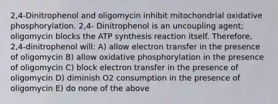 2,4-Dinitrophenol and oligomycin inhibit mitochondrial oxidative phosphorylation. 2,4- Dinitrophenol is an uncoupling agent; oligomycin blocks the ATP synthesis reaction itself. Therefore, 2,4-dinitrophenol will: A) allow electron transfer in the presence of oligomycin B) allow oxidative phosphorylation in the presence of oligomycin C) block electron transfer in the presence of oligomycin D) diminish O2 consumption in the presence of oligomycin E) do none of the above