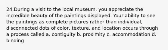 24.During a visit to the local museum, you appreciate the incredible beauty of the paintings displayed. Your ability to see the paintings as complete pictures rather than individual, disconnected dots of color, texture, and location occurs through a process called a. contiguity b. proximity c. accommodation d. binding