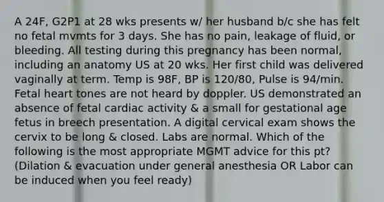 A 24F, G2P1 at 28 wks presents w/ her husband b/c she has felt no fetal mvmts for 3 days. She has no pain, leakage of fluid, or bleeding. All testing during this pregnancy has been normal, including an anatomy US at 20 wks. Her first child was delivered vaginally at term. Temp is 98F, BP is 120/80, Pulse is 94/min. Fetal heart tones are not heard by doppler. US demonstrated an absence of fetal cardiac activity & a small for gestational age fetus in breech presentation. A digital cervical exam shows the cervix to be long & closed. Labs are normal. Which of the following is the most appropriate MGMT advice for this pt? (Dilation & evacuation under general anesthesia OR Labor can be induced when you feel ready)