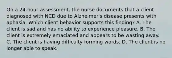 On a 24-hour assessment, the nurse documents that a client diagnosed with NCD due to Alzheimer's disease presents with aphasia. Which client behavior supports this finding? A. The client is sad and has no ability to experience pleasure. B. The client is extremely emaciated and appears to be wasting away. C. The client is having difficulty forming words. D. The client is no longer able to speak.