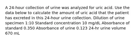 A 24-hour collection of urine was analyzed for uric acid. Use the data below to calculate the amount of uric acid that the patient has excreted in this 24-hour urine collection. Dilution of urine specimen 1:10 Standard concentration 10 mg/dL Absorbance of standard 0.350 Absorbance of urine 0.123 24-hr urine volume 670 mL