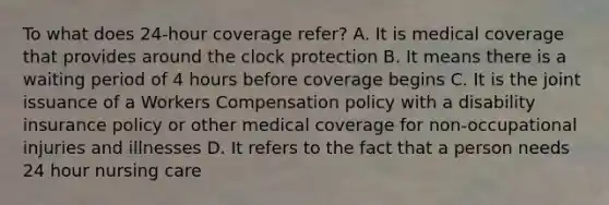 To what does 24-hour coverage refer? A. It is medical coverage that provides around the clock protection B. It means there is a waiting period of 4 hours before coverage begins C. It is the joint issuance of a Workers Compensation policy with a disability insurance policy or other medical coverage for non-occupational injuries and illnesses D. It refers to the fact that a person needs 24 hour nursing care