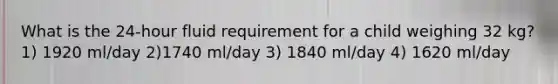 What is the 24-hour fluid requirement for a child weighing 32 kg? 1) 1920 ml/day 2)1740 ml/day 3) 1840 ml/day 4) 1620 ml/day