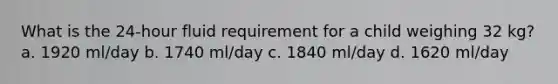 What is the 24-hour fluid requirement for a child weighing 32 kg? a. 1920 ml/day b. 1740 ml/day c. 1840 ml/day d. 1620 ml/day