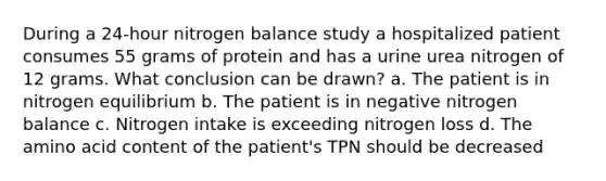 During a 24-hour nitrogen balance study a hospitalized patient consumes 55 grams of protein and has a urine urea nitrogen of 12 grams. What conclusion can be drawn? a. The patient is in nitrogen equilibrium b. The patient is in negative nitrogen balance c. Nitrogen intake is exceeding nitrogen loss d. The amino acid content of the patient's TPN should be decreased