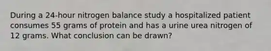 During a 24-hour nitrogen balance study a hospitalized patient consumes 55 grams of protein and has a urine urea nitrogen of 12 grams. What conclusion can be drawn?