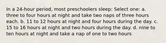 In a 24-hour period, most preschoolers sleep: Select one: a. three to four hours at night and take two naps of three hours each. b. 11 to 12 hours at night and four hours during the day. c. 15 to 16 hours at night and two hours during the day. d. nine to ten hours at night and take a nap of one to two hours