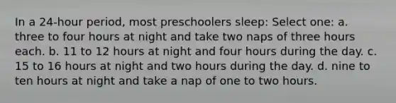 In a 24-hour period, most preschoolers sleep: Select one: a. three to four hours at night and take two naps of three hours each. b. 11 to 12 hours at night and four hours during the day. c. 15 to 16 hours at night and two hours during the day. d. nine to ten hours at night and take a nap of one to two hours.