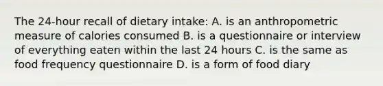 The 24-hour recall of dietary intake: A. is an anthropometric measure of calories consumed B. is a questionnaire or interview of everything eaten within the last 24 hours C. is the same as food frequency questionnaire D. is a form of food diary