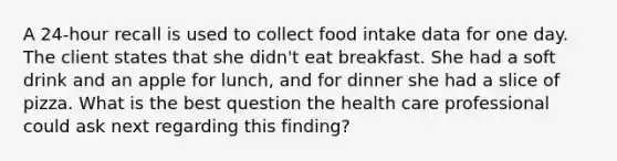 A 24-hour recall is used to collect food intake data for one day. The client states that she didn't eat breakfast. She had a soft drink and an apple for lunch, and for dinner she had a slice of pizza. What is the best question the health care professional could ask next regarding this finding?