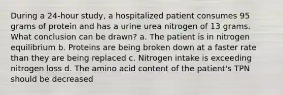 During a 24-hour study, a hospitalized patient consumes 95 grams of protein and has a urine urea nitrogen of 13 grams. What conclusion can be drawn? a. The patient is in nitrogen equilibrium b. Proteins are being broken down at a faster rate than they are being replaced c. Nitrogen intake is exceeding nitrogen loss d. The amino acid content of the patient's TPN should be decreased