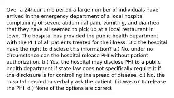 Over a 24hour time period a large number of individuals have arrived in the emergency department of a local hospital complaining of severe abdominal pain, vomiting, and diarrhea that they have all seemed to pick up at a local restaurant in town. The hospital has provided the public health department with the PHI of all patients treated for the illness. Did the hospital have the right to disclose this information? a.) No, under no circumstance can the hospital release PHI without patient authorization. b.) Yes, the hospital may disclose PHI to a public health department if state law does not specifically require it if the disclosure is for controlling the spread of disease. c.) No, the hospital needed to verbally ask the patient if it was ok to release the PHI. d.) None of the options are correct