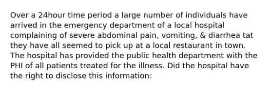 Over a 24hour time period a large number of individuals have arrived in the emergency department of a local hospital complaining of severe abdominal pain, vomiting, & diarrhea tat they have all seemed to pick up at a local restaurant in town. The hospital has provided the public health department with the PHI of all patients treated for the illness. Did the hospital have the right to disclose this information: