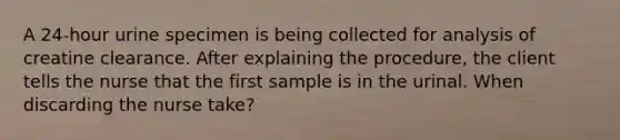 A 24-hour urine specimen is being collected for analysis of creatine clearance. After explaining the procedure, the client tells the nurse that the first sample is in the urinal. When discarding the nurse take?