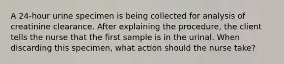 A 24-hour urine specimen is being collected for analysis of creatinine clearance. After explaining the procedure, the client tells the nurse that the first sample is in the urinal. When discarding this specimen, what action should the nurse take?