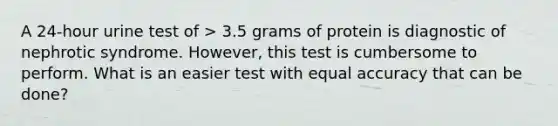 A 24-hour urine test of > 3.5 grams of protein is diagnostic of nephrotic syndrome. However, this test is cumbersome to perform. What is an easier test with equal accuracy that can be done?