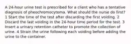 A 24-hour urine test is prescribed for a client who has a tentative diagnosis of pheochromocytoma. What should the nurse do first? 1 Start the time of the test after discarding the first voiding. 2 Discard the last voiding in the 24-hour time period for the test. 3 Insert a urinary retention catheter to promote the collection of urine. 4 Strain the urine following each voiding before adding the urine to the container.