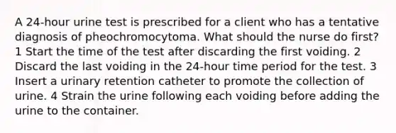 A 24-hour urine test is prescribed for a client who has a tentative diagnosis of pheochromocytoma. What should the nurse do first? 1 Start the time of the test after discarding the first voiding. 2 Discard the last voiding in the 24-hour time period for the test. 3 Insert a urinary retention catheter to promote the collection of urine. 4 Strain the urine following each voiding before adding the urine to the container.