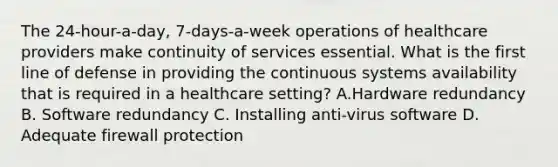 The 24-hour-a-day, 7-days-a-week operations of healthcare providers make continuity of services essential. What is the first line of defense in providing the continuous systems availability that is required in a healthcare setting? A.Hardware redundancy B. Software redundancy C. Installing anti-virus software D. Adequate firewall protection