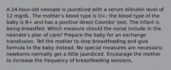 A 24-hour-old neonate is jaundiced with a serum bilirubin level of 12 mg/dL. The mother's blood type is O+; the blood type of the baby is B+ and has a positive direct Coombs' test. The infant is being breastfed. Which measure should the nurse include in the neonate's plan of care? Prepare the baby for an exchange transfusion. Tell the mother to stop breastfeeding and give formula to the baby instead. No special measures are necessary; newborns normally get a little jaundiced. Encourage the mother to increase the frequency of breastfeeding sessions.