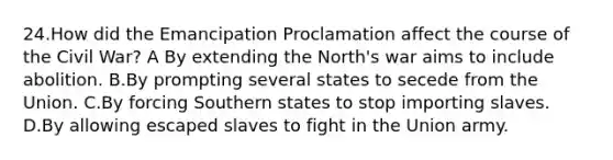 24.How did the Emancipation Proclamation affect the course of the Civil War? A By extending the North's war aims to include abolition. B.By prompting several states to secede from the Union. C.By forcing Southern states to stop importing slaves. D.By allowing escaped slaves to fight in the Union army.