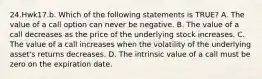 24.Hwk17.b. Which of the following statements is TRUE? A. The value of a call option can never be negative. B. The value of a call decreases as the price of the underlying stock increases. C. The value of a call increases when the volatility of the underlying asset's returns decreases. D. The intrinsic value of a call must be zero on the expiration date.