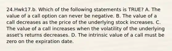 24.Hwk17.b. Which of the following statements is TRUE? A. The value of a call option can never be negative. B. The value of a call decreases as the price of the underlying stock increases. C. The value of a call increases when the volatility of the underlying asset's returns decreases. D. The intrinsic value of a call must be zero on the expiration date.