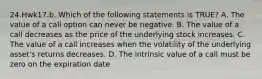 24.Hwk17.b. Which of the following statements is TRUE? A. The value of a call option can never be negative. B. The value of a call decreases as the price of the underlying stock increases. C. The value of a call increases when the volatility of the underlying asset's returns decreases. D. The intrinsic value of a call must be zero on the expiration date