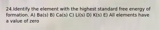 24.Identify the element with the highest standard free energy of formation. A) Ba(s) B) Ca(s) C) Li(s) D) K(s) E) All elements have a value of zero