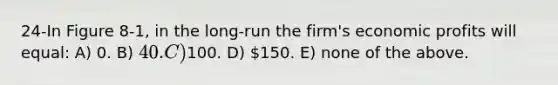 24-In Figure 8-1, in the long-run the firm's economic profits will equal: A) 0. B) 40. C)100. D) 150. E) none of the above.