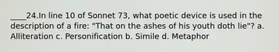 ____​24.​In line 10 of Sonnet 73, what poetic device is used in the description of a fire: "That on the ashes of his youth doth lie"? a. Alliteration c. Personification b. Simile d. Metaphor