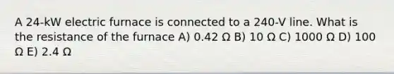 A 24-kW electric furnace is connected to a 240-V line. What is the resistance of the furnace A) 0.42 Ω B) 10 Ω C) 1000 Ω D) 100 Ω E) 2.4 Ω