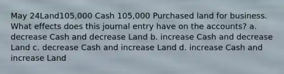 May 24Land105,000 Cash 105,000 Purchased land for business. What effects does this journal entry have on the accounts? a. decrease Cash and decrease Land b. increase Cash and decrease Land c. decrease Cash and increase Land d. increase Cash and increase Land