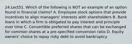 24.Lect51. Which of the following is NOT an example of an option found in financial claims? A. Employee stock options that provide incentives to align managers' interests with shareholders B. Bank loans in which a firm is obligated to pay interest and principle over time C. Convertible preferred shares that can be exchanged for common shares at a pre-specified conversion ratio D. Equity owners' choice to repay risky debt to avoid bankruptcy