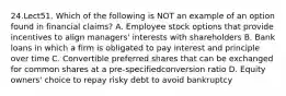 24.Lect51. Which of the following is NOT an example of an option found in financial claims? A. Employee stock options that provide incentives to align managers' interests with shareholders B. Bank loans in which a firm is obligated to pay interest and principle over time C. Convertible preferred shares that can be exchanged for common shares at a pre-specifiedconversion ratio D. Equity owners' choice to repay risky debt to avoid bankruptcy