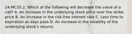 24.MC35.2. Which of the following will decrease the value of a call? A. An increase in the underlying stock price over the strike price B. An increase in the risk-free interest rate C. Less time to expiration as days pass D. An increase in the volatility of the underlying stock's returns