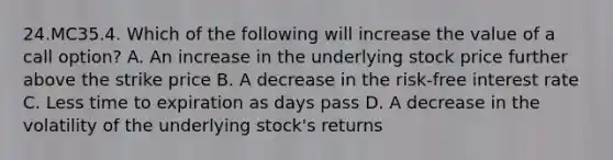 24.MC35.4. Which of the following will increase the value of a call option? A. An increase in the underlying stock price further above the strike price B. A decrease in the risk-free interest rate C. Less time to expiration as days pass D. A decrease in the volatility of the underlying stock's returns