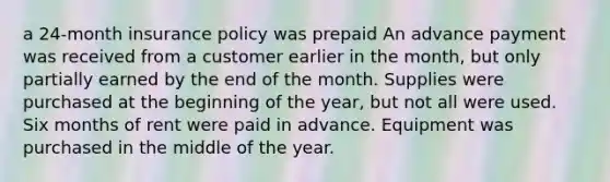 a 24-month insurance policy was prepaid An advance payment was received from a customer earlier in the month, but only partially earned by the end of the month. Supplies were purchased at the beginning of the year, but not all were used. Six months of rent were paid in advance. Equipment was purchased in the middle of the year.