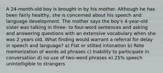 A 24-month-old boy is brought in by his mother. Although he has been fairly healthy, she is concerned about his speech and language development. The mother says the boy's 4-year-old sister was talking in three- to four-word sentences and asking and answering questions with an extensive vocabulary when she was 2 years old. What finding would warrant a referral for delay in speech and language? a) Flat or stilted intonation b) Rote memorization of words ad phrases c) Inability to participate in conversation d) no use of two-word phrases e) 25% speech unintelligible to strangers